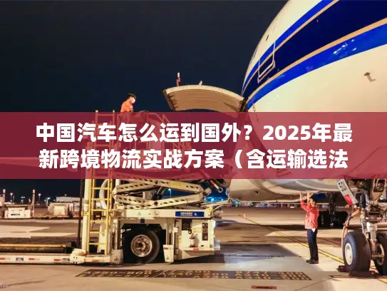中国汽车怎么运到国外？2025年最新跨境物流实战方案（含运输选法+清关避坑）