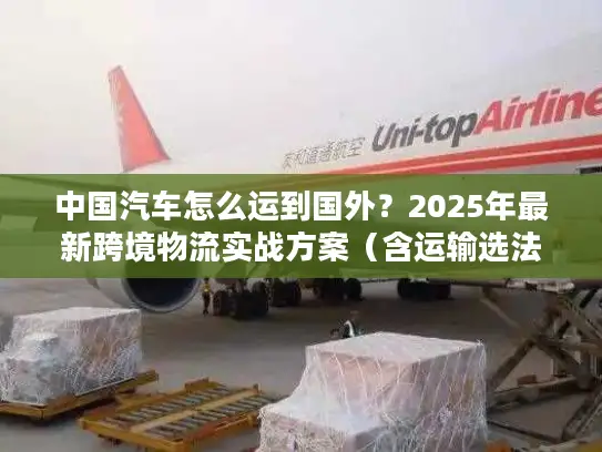 中国汽车怎么运到国外？2025年最新跨境物流实战方案（含运输选法+清关避坑）