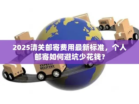 2025清关邮寄费用最新标准，个人邮寄如何避坑少花钱？