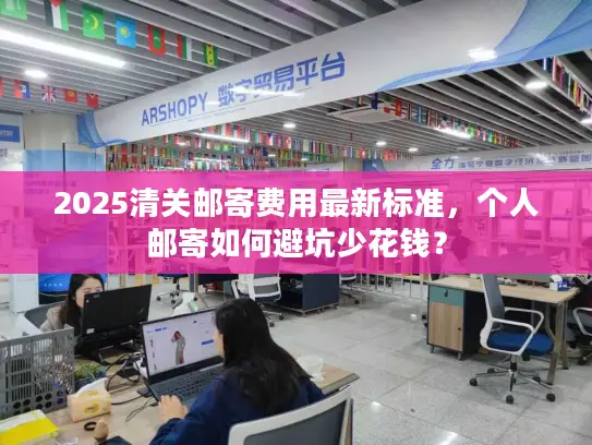 2025清关邮寄费用最新标准，个人邮寄如何避坑少花钱？