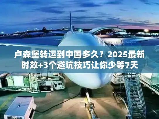 卢森堡转运到中国多久？2025最新时效+3个避坑技巧让你少等7天