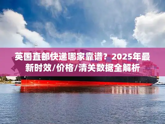 英国直邮快递哪家靠谱？2025年最新时效/价格/清关数据全解析