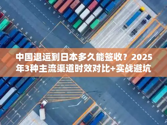 中国退运到日本多久能签收？2025年3种主流渠道时效对比+实战避坑技巧