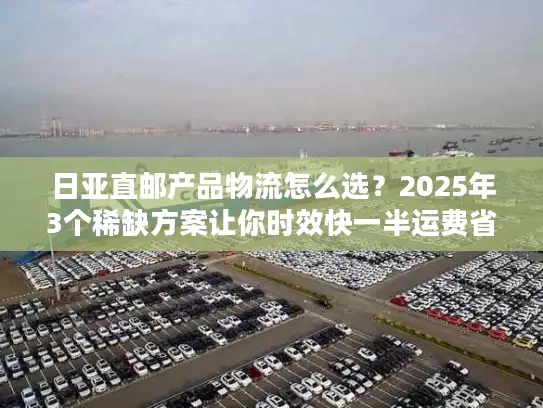 日亚直邮产品物流怎么选？2025年3个稀缺方案让你时效快一半运费省三成！