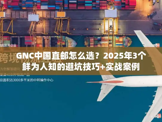 GNC中国直邮怎么选？2025年3个鲜为人知的避坑技巧+实战案例