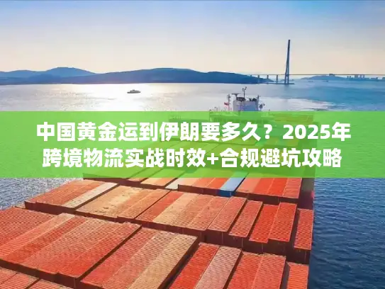 中国黄金运到伊朗要多久？2025年跨境物流实战时效+合规避坑攻略