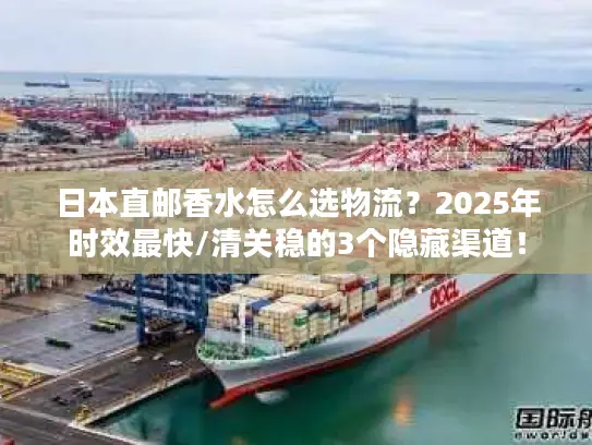 日本直邮香水怎么选物流？2025年时效最快/清关稳的3个隐藏渠道！