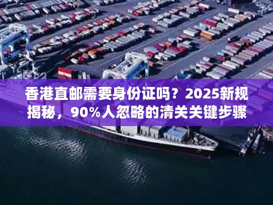 香港直邮需要身份证吗？2025新规揭秘，90%人忽略的清关关键步骤（附实战案例）