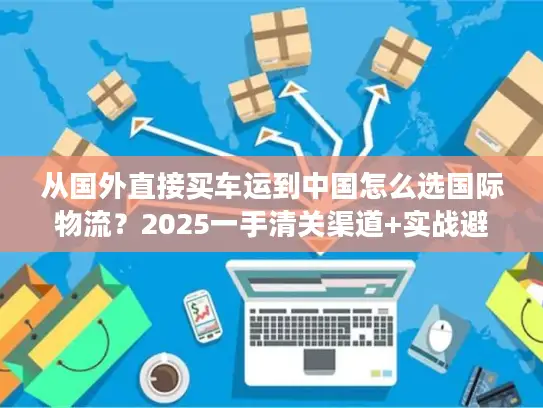 从国外直接买车运到中国怎么选国际物流？2025一手清关渠道+实战避坑技巧