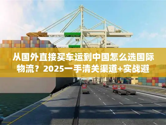 从国外直接买车运到中国怎么选国际物流？2025一手清关渠道+实战避坑技巧