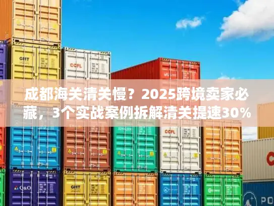 成都海关清关慢？2025跨境卖家必藏，3个实战案例拆解清关提速30%的隐藏门道