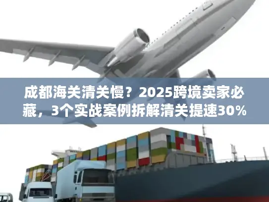 成都海关清关慢？2025跨境卖家必藏，3个实战案例拆解清关提速30%的隐藏门道