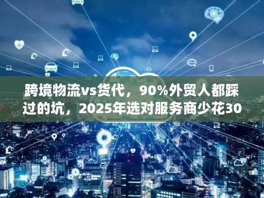 跨境物流vs货代，90%外贸人都踩过的坑，2025年选对服务商少花30%成本？