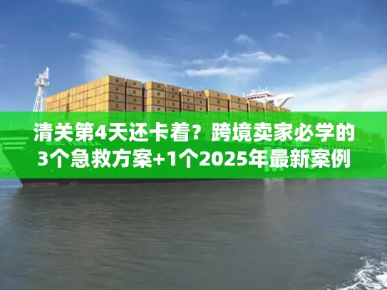 清关第4天还卡着？跨境卖家必学的3个急救方案+1个2025年最新案例