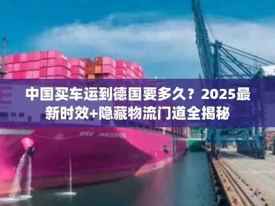 中国买车运到德国要多久？2025最新时效+隐藏物流门道全揭秘