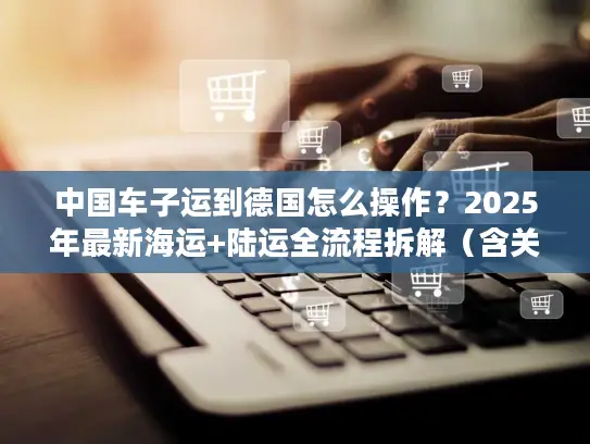 中国车子运到德国怎么操作？2025年最新海运+陆运全流程拆解（含关税避坑）