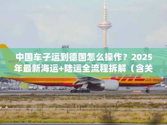 中国车子运到德国怎么操作？2025年最新海运+陆运全流程拆解（含关税避坑）