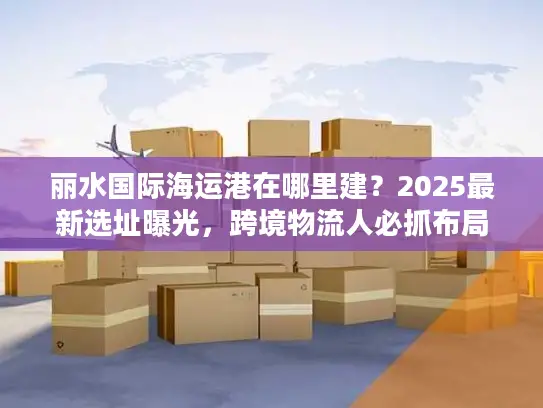 丽水国际海运港在哪里建？2025最新选址曝光，跨境物流人必抓布局机遇