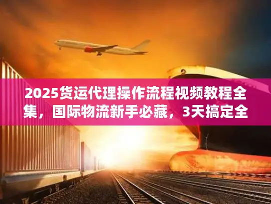 2025货运代理操作流程视频教程全集，国际物流新手必藏，3天搞定全流程不踩坑？