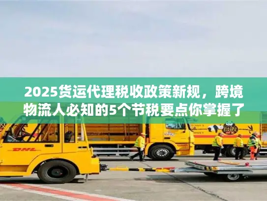 2025货运代理税收政策新规，跨境物流人必知的5个节税要点你掌握了吗？