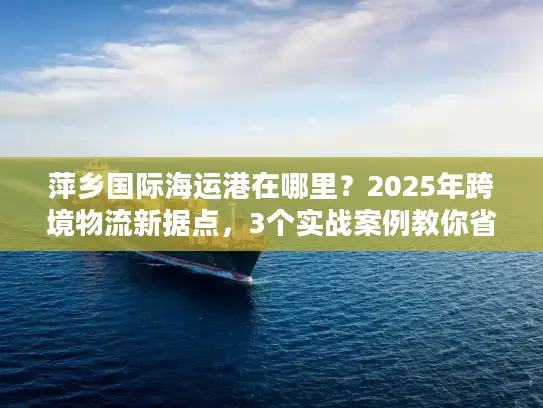 萍乡国际海运港在哪里？2025年跨境物流新据点，3个实战案例教你省30%成本
