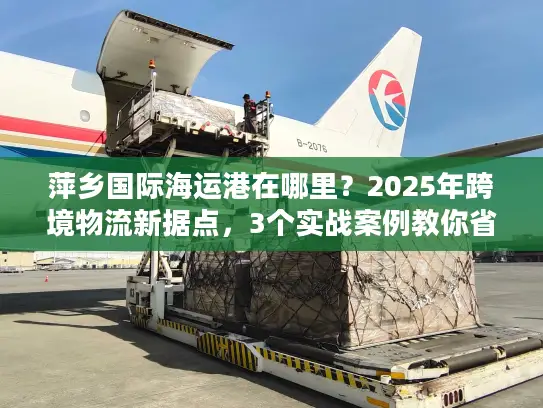 萍乡国际海运港在哪里？2025年跨境物流新据点，3个实战案例教你省30%成本