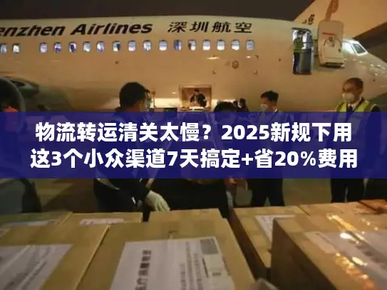物流转运清关太慢？2025新规下用这3个小众渠道7天搞定+省20%费用