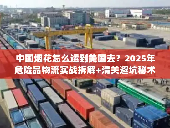 中国烟花怎么运到美国去？2025年危险品物流实战拆解+清关避坑秘术