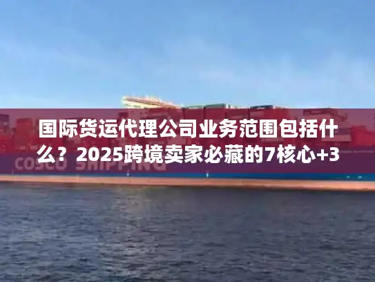 国际货运代理公司业务范围包括什么？2025跨境卖家必藏的7核心+3隐藏服务