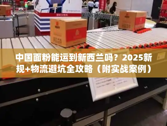 中国面粉能运到新西兰吗？2025新规+物流避坑全攻略（附实战案例）