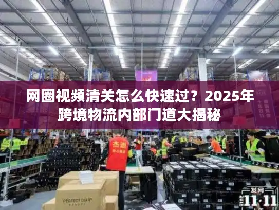 网圈视频清关怎么快速过？2025年跨境物流内部门道大揭秘