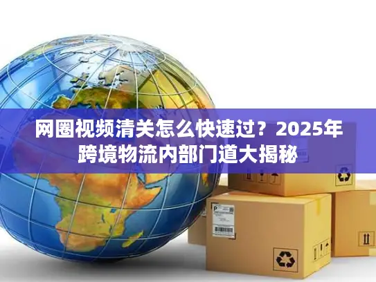 网圈视频清关怎么快速过？2025年跨境物流内部门道大揭秘