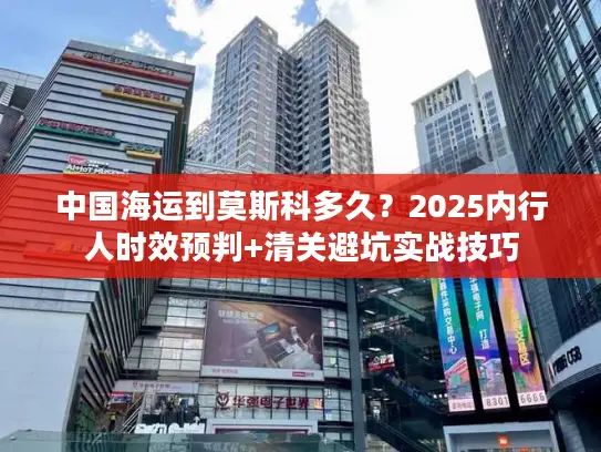 中国海运到莫斯科多久？2025内行人时效预判+清关避坑实战技巧