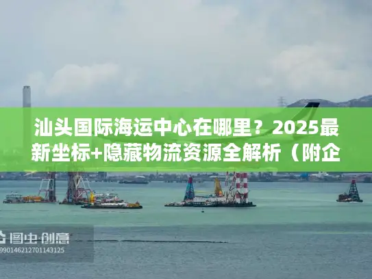 汕头国际海运中心在哪里？2025最新坐标+隐藏物流资源全解析（附企业实操案例）