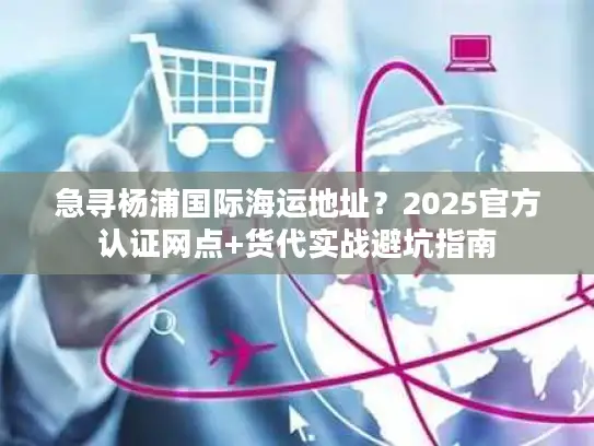 急寻杨浦国际海运地址？2025官方认证网点+货代实战避坑指南