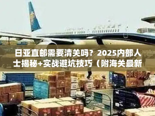 日亚直邮需要清关吗？2025内部人士揭秘+实战避坑技巧（附海关最新数据）