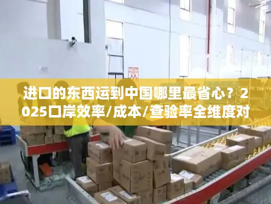 进口的东西运到中国哪里最省心？2025口岸效率/成本/查验率全维度对比