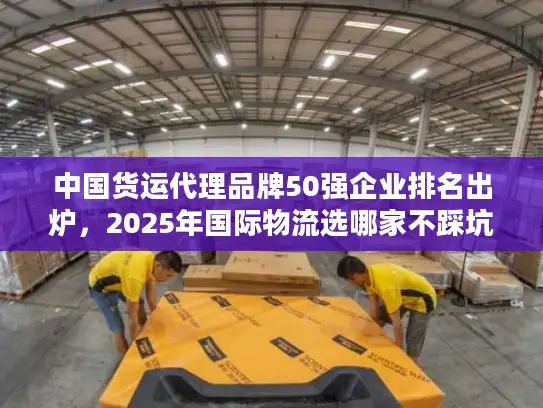 中国货运代理品牌50强企业排名出炉，2025年国际物流选哪家不踩坑？