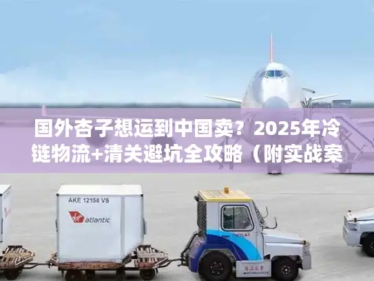 国外杏子想运到中国卖？2025年冷链物流+清关避坑全攻略（附实战案例）