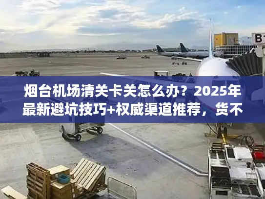 烟台机场清关卡关怎么办？2025年最新避坑技巧+权威渠道推荐，货不压港