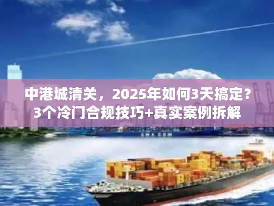 中港城清关，2025年如何3天搞定？3个冷门合规技巧+真实案例拆解