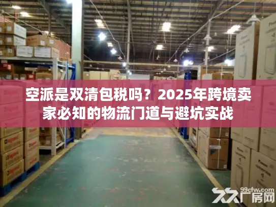 空派是双清包税吗？2025年跨境卖家必知的物流门道与避坑实战
