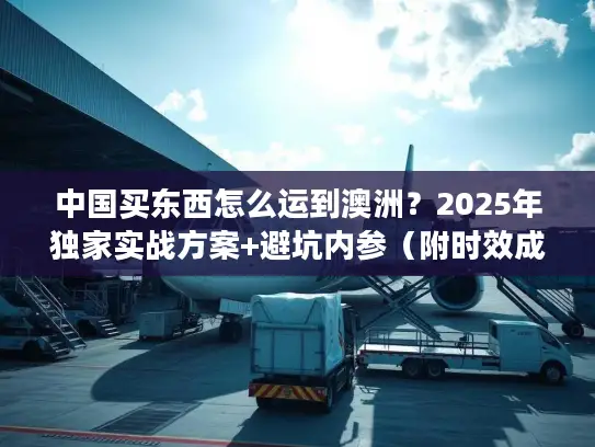 中国买东西怎么运到澳洲？2025年独家实战方案+避坑内参（附时效成本对比）