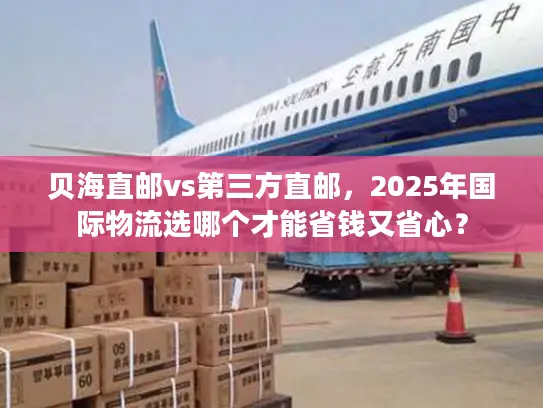 贝海直邮vs第三方直邮，2025年国际物流选哪个才能省钱又省心？