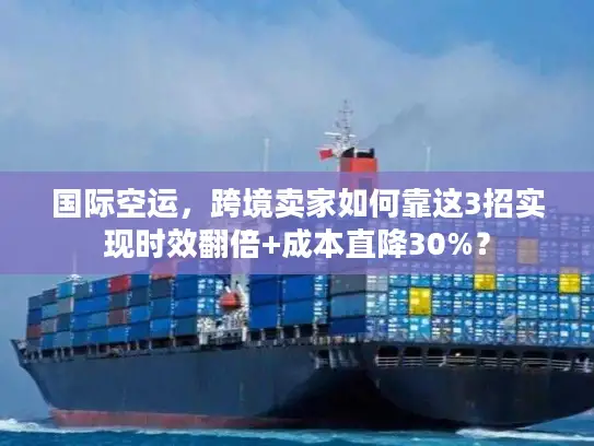 国际空运，跨境卖家如何靠这3招实现时效翻倍+成本直降30%？