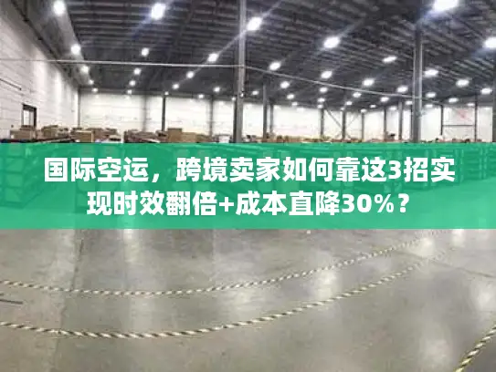 国际空运，跨境卖家如何靠这3招实现时效翻倍+成本直降30%？