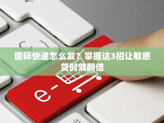 国际快递怎么发？掌握这3招让敏感货时效翻倍