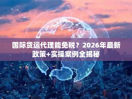 国际货运代理能免税?2026年最新政策+实操案例全揭秘 国际货运代理能免税?2026年最新政策+实操案例全揭秘