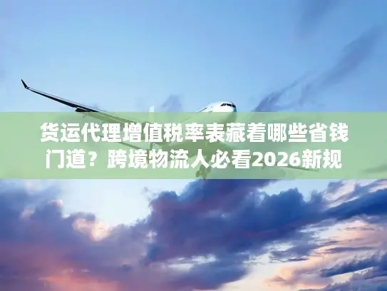 货运代理增值税率表藏着哪些省钱门道？跨境物流人必看2026新规