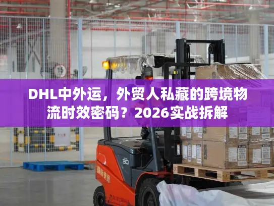 DHL中外运，外贸人私藏的跨境物流时效密码？2026实战拆解